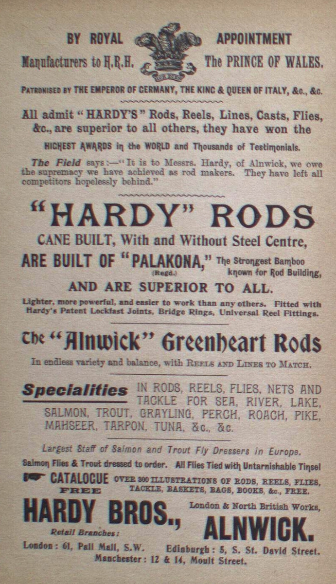 BY ROYAL APPOINTMENT
TO THE PRINCE OF WALES.
HARDY RODS
Accurate Cast, Well and Without Snell Green,
ARE BUILT OF "PALADIAN" The finest German Steel,
AND ARE SUPERIOR TO ALL
The "Alnwick" Greenheart Rods
Specialities
HARDY BROS. ALNWICK.