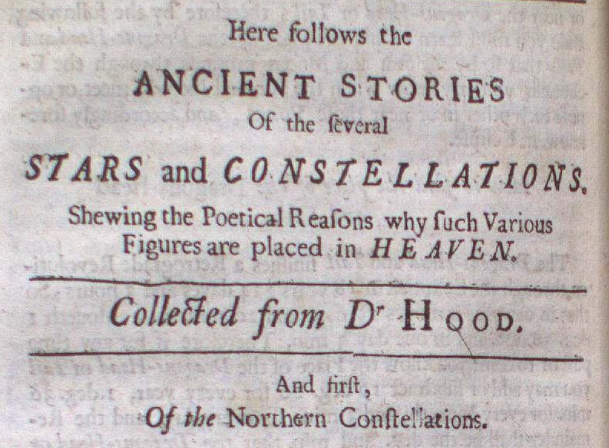 Here follows the ANCIENT STORIES Of the several STARS and CONSTELLATIONS, Shewing the Poetical Reasons why such Various Figures are placed in HEAVEN Collected from Dr Hood. Of the Northern Constellations.