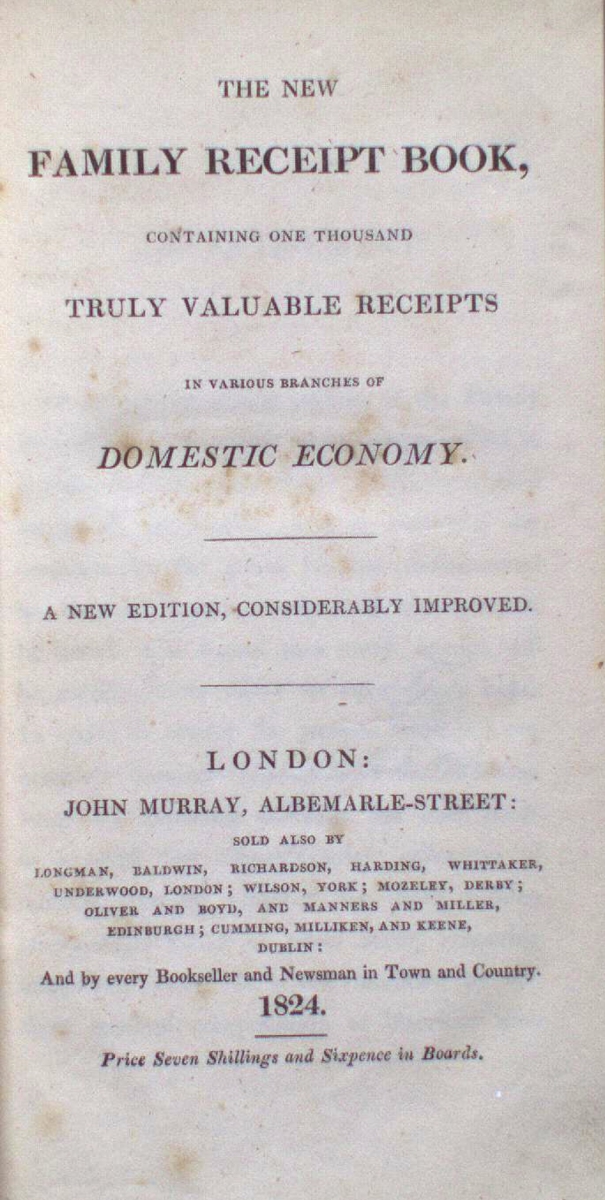 THE NEW FAMILY RECEIPT BOOK, CONTAINING ONE THOUSAND AND MORE TRULY VALUABLE RECEIPTS CONSECRATED TO DOMESTIC ECONOMY. A NEW EDITION, CORRECTED AND IMPROVED. LONDON: PUBLISHED BY JOHN MURRAY, ALBEMARLE-STREET; AND LONGMAN, REES, ORME, BROWN, GREEN, AND LONGMAN, PATERNOSTER-ROW. AND BY EVERY BOOKSELLER AND STATIONER IN TOWN AND COUNTRY. 1824. Price Five Shillings and Sixpence in Boards.
