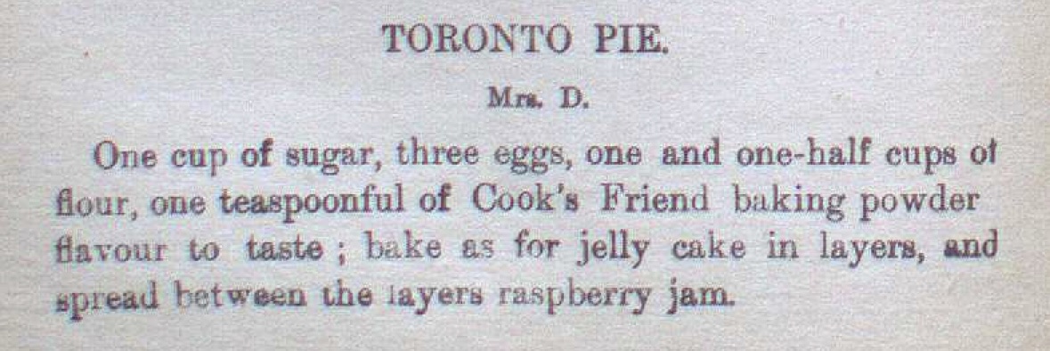 TORONTO PIE

One cup of sugar, three eggs, one and one-half cups of flour, one teaspoonful of Cook’s Friend baking powder, flavour to taste; bake as for jelly cake in layers, and spread between the layers raspberry jam.
