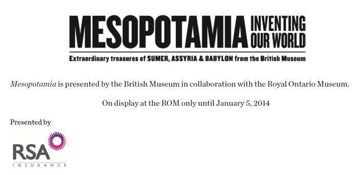 MESOPOTAMIA INVENTING OUR WORLD Extraordinary Museum of ANCIENT MIDDLE EASTERN CIVILISATIONS Mesopotamia est présenté par le British Museum en collaboration avec le Royal Ontario Museum. Exposition au ROM jusqu'au 5 janvier 2014 Présentée par RSA Insurance Group logo