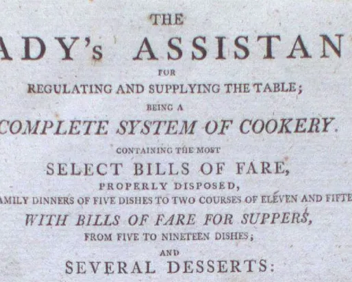 THE LADY'S ASSISTANT  
RENEWING AND SUPPLYING THE FANCY  
COMPLETE SYSTEM OF COOKERY  
REVISED AND ENLARGED  
SELECT DISHES OF FARE,  
BESIDES POULETTE, BROTHS,  
FOR FAMILY SERVICE OF DINNERS, COURSES, OR TEAS AND SUPPERS;  
WITH USEFUL DIRECTIONS FOR MAKING  
SEVERAL DESSERTS: