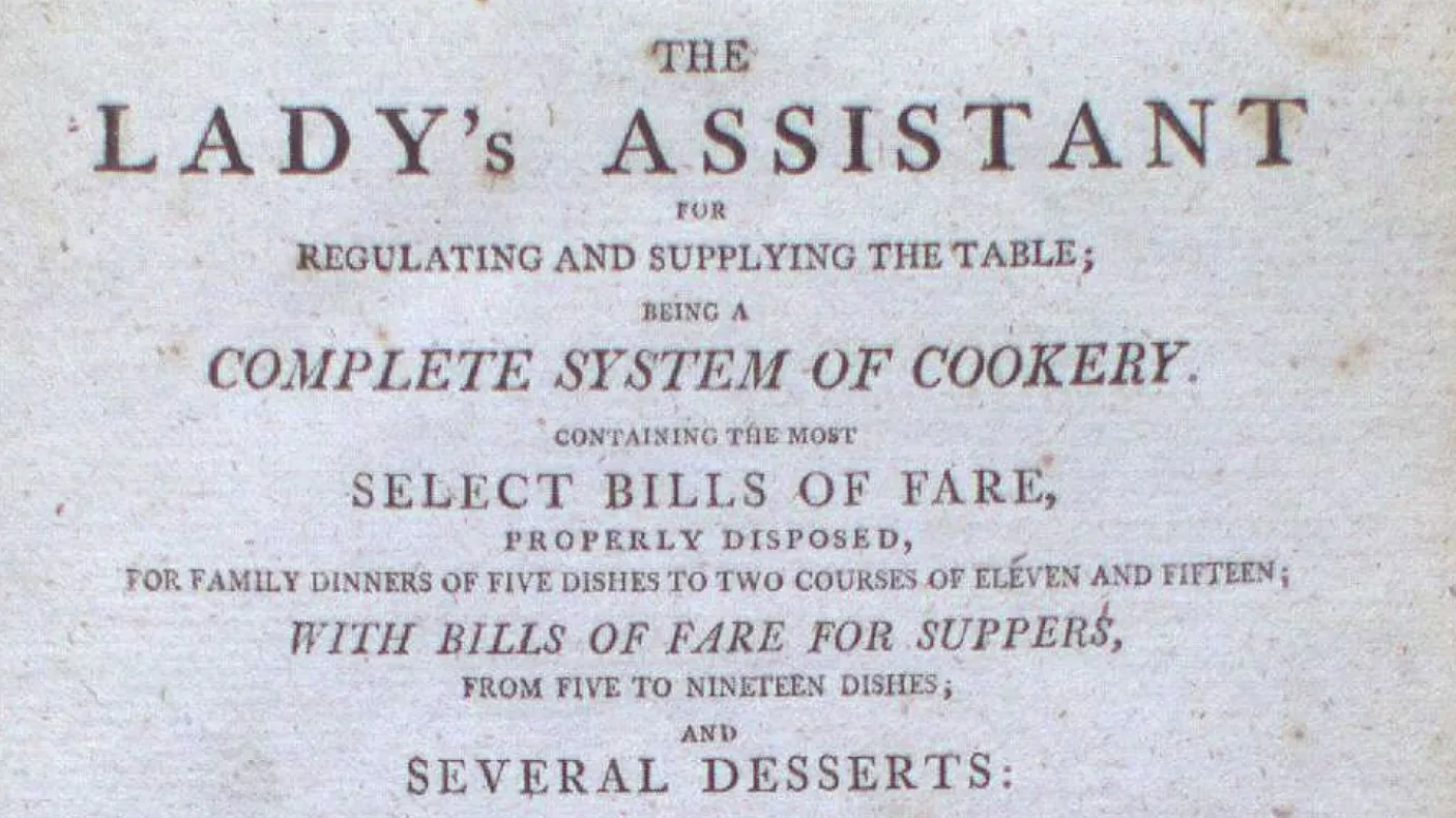 THE LADY'S ASSISTANT  
RENEWING AND SUPPLYING THE FANCY  
COMPLETE SYSTEM OF COOKERY  
REVISED AND ENLARGED  
SELECT DISHES OF FARE,  
BESIDES POULETTE, BROTHS,  
FOR FAMILY SERVICE OF DINNERS, COURSES, OR TEAS AND SUPPERS;  
WITH USEFUL DIRECTIONS FOR MAKING  
SEVERAL DESSERTS: