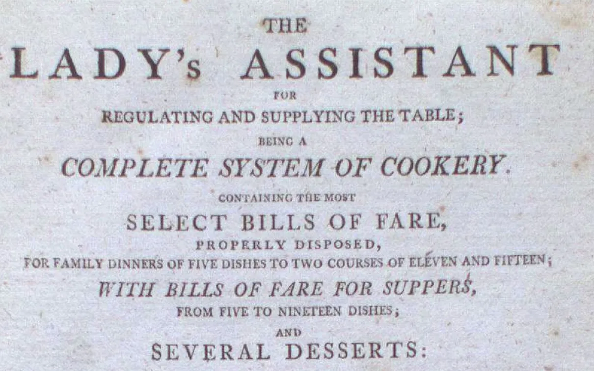 THE LADY'S ASSISTANT  
RENEWING AND SUPPLYING THE FANCY  
COMPLETE SYSTEM OF COOKERY  
REVISED AND ENLARGED  
SELECT DISHES OF FARE,  
BESIDES POULETTE, BROTHS,  
FOR FAMILY SERVICE OF DINNERS, COURSES, OR TEAS AND SUPPERS;  
WITH USEFUL DIRECTIONS FOR MAKING  
SEVERAL DESSERTS: